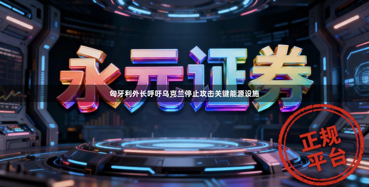 匈牙利外长呼吁乌克兰停止攻击关键能源设施